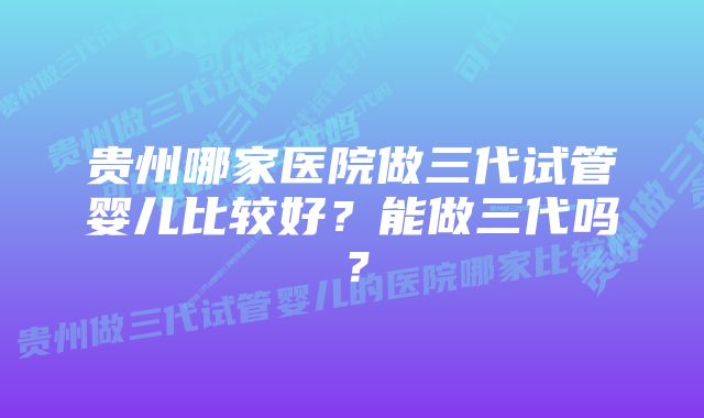 贵州哪家医院做三代试管婴儿比较好？能做三代吗？