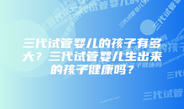 三代试管婴儿的孩子有多大？三代试管婴儿生出来的孩子健康吗？