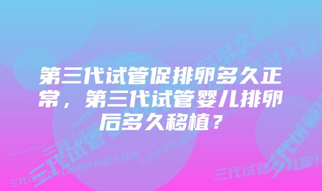 第三代试管促排卵多久正常，第三代试管婴儿排卵后多久移植？