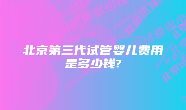 北京第三代试管婴儿费用是多少钱?