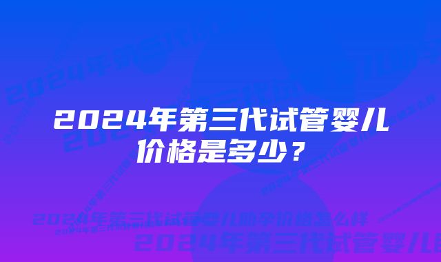 2024年第三代试管婴儿价格是多少？