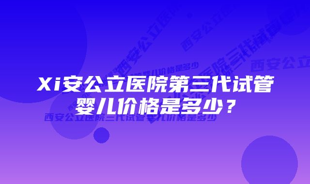 Xi安公立医院第三代试管婴儿价格是多少？