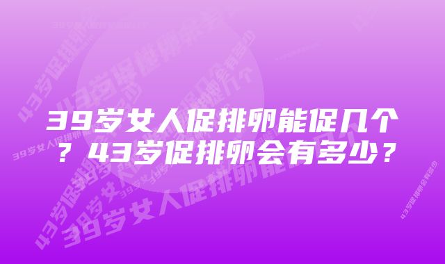 39岁女人促排卵能促几个？43岁促排卵会有多少？