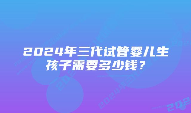 2024年三代试管婴儿生孩子需要多少钱？