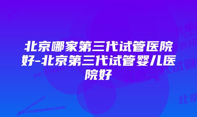 北京哪家第三代试管医院好-北京第三代试管婴儿医院好