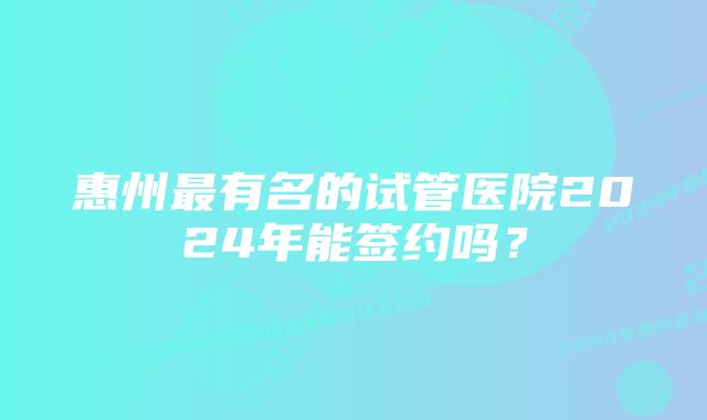 惠州最有名的试管医院2024年能签约吗？