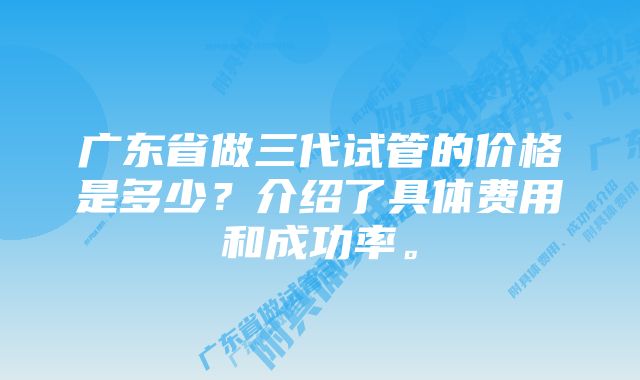 广东省做三代试管的价格是多少？介绍了具体费用和成功率。