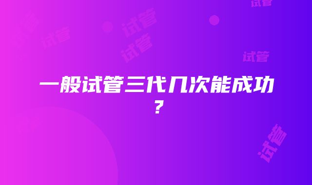 一般试管三代几次能成功？