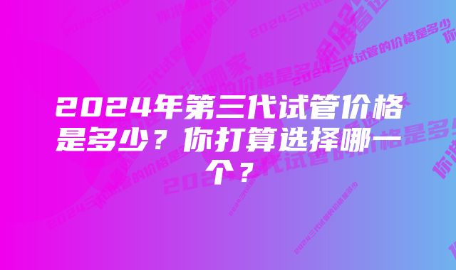 2024年第三代试管价格是多少？你打算选择哪一个？