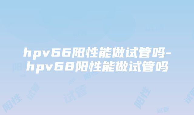 hpv66阳性能做试管吗-hpv68阳性能做试管吗