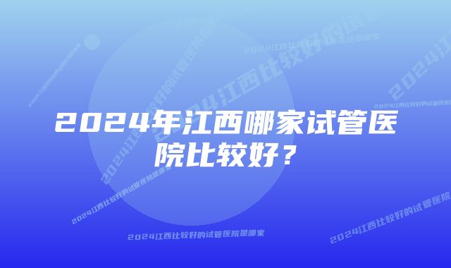 2024年江西哪家试管医院比较好？