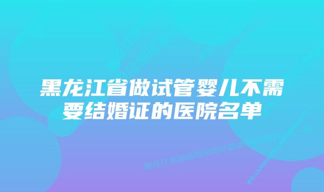 黑龙江省做试管婴儿不需要结婚证的医院名单