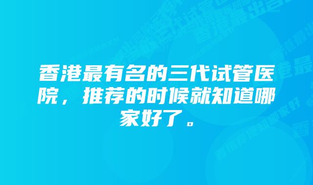 香港最有名的三代试管医院，推荐的时候就知道哪家好了。