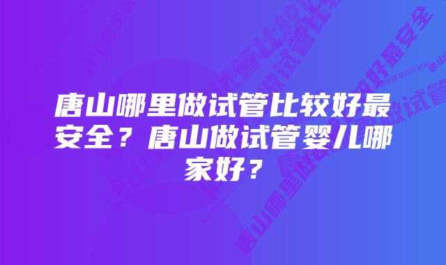 唐山哪里做试管比较好最安全？唐山做试管婴儿哪家好？