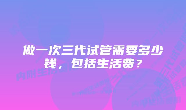 做一次三代试管需要多少钱，包括生活费？