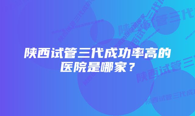 陕西试管三代成功率高的医院是哪家？