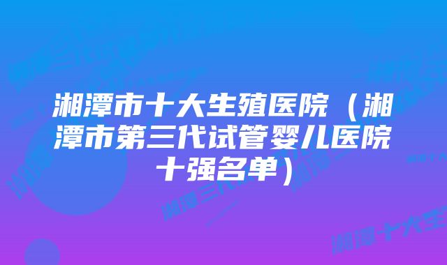 湘潭市十大生殖医院（湘潭市第三代试管婴儿医院十强名单）