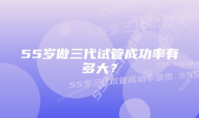 55岁做三代试管成功率有多大？