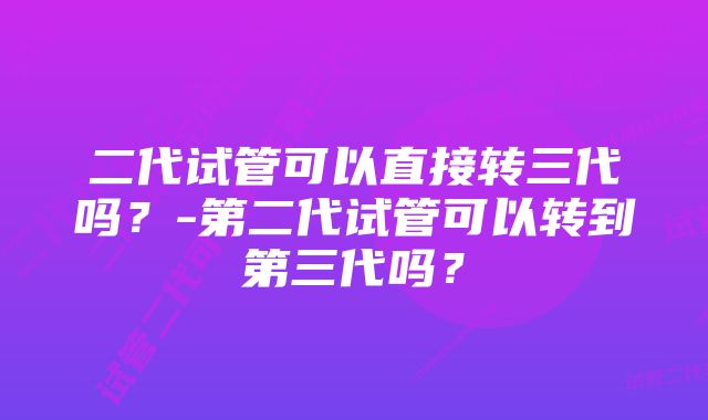 二代试管可以直接转三代吗？-第二代试管可以转到第三代吗？