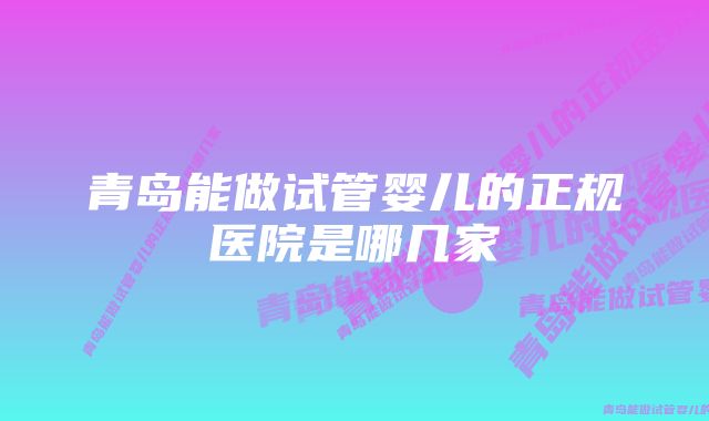 青岛能做试管婴儿的正规医院是哪几家