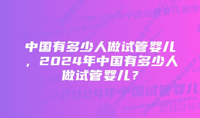 中国有多少人做试管婴儿，2024年中国有多少人做试管婴儿？