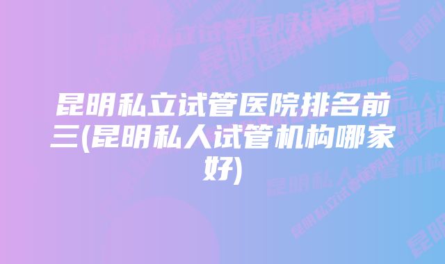 昆明私立试管医院排名前三(昆明私人试管机构哪家好)