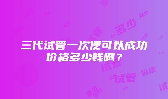 三代试管一次便可以成功价格多少钱啊？