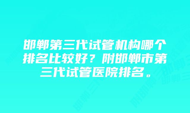 邯郸第三代试管机构哪个排名比较好？附邯郸市第三代试管医院排名。