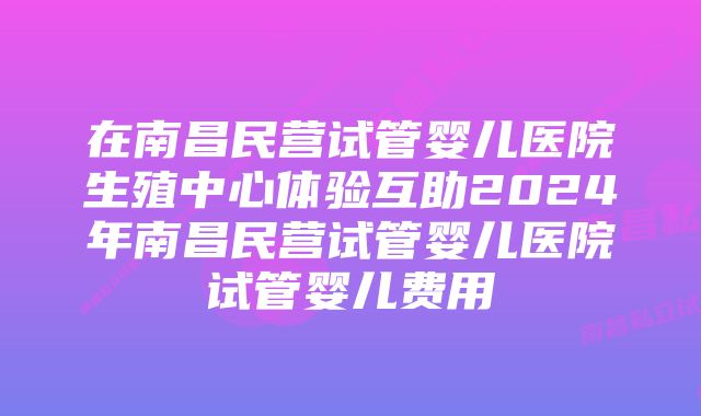 在南昌民营试管婴儿医院生殖中心体验互助2024年南昌民营试管婴儿医院试管婴儿费用