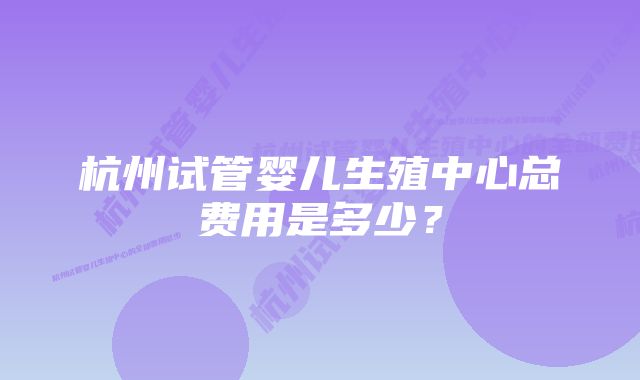 杭州试管婴儿生殖中心总费用是多少？