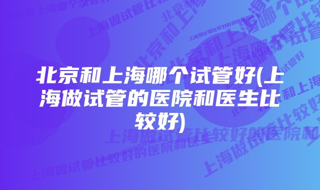 北京和上海哪个试管好(上海做试管的医院和医生比较好)