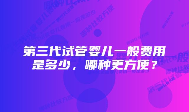 第三代试管婴儿一般费用是多少，哪种更方便？