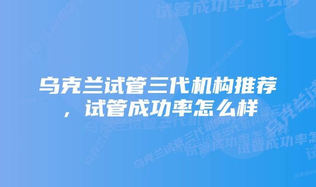 乌克兰试管三代机构推荐，试管成功率怎么样