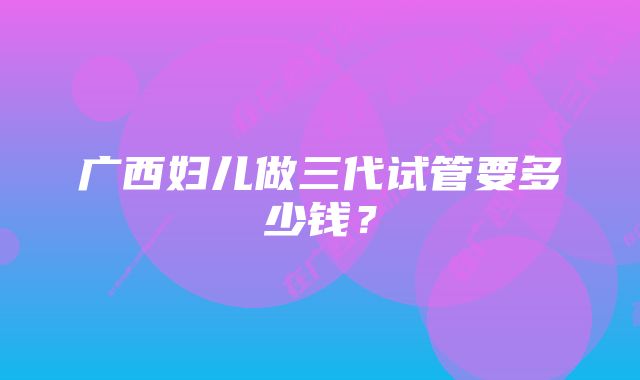 广西妇儿做三代试管要多少钱？