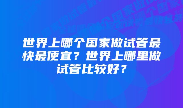 世界上哪个国家做试管最快最便宜？世界上哪里做试管比较好？