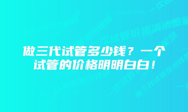 做三代试管多少钱？一个试管的价格明明白白！