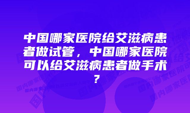 中国哪家医院给艾滋病患者做试管，中国哪家医院可以给艾滋病患者做手术？