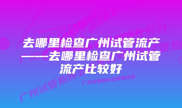 去哪里检查广州试管流产——去哪里检查广州试管流产比较好