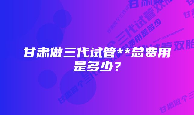 甘肃做三代试管**总费用是多少？