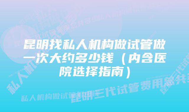 昆明找私人机构做试管做一次大约多少钱（内含医院选择指南）