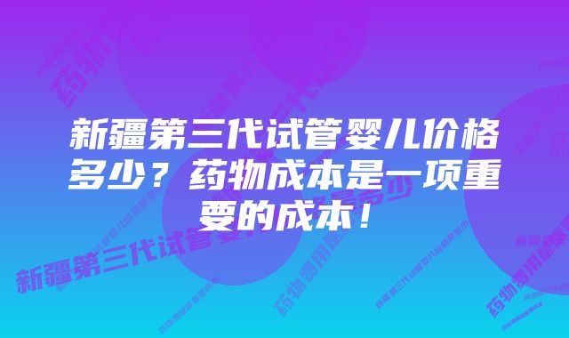 新疆第三代试管婴儿价格多少？药物成本是一项重要的成本！