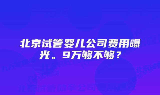 北京试管婴儿公司费用曝光。9万够不够？