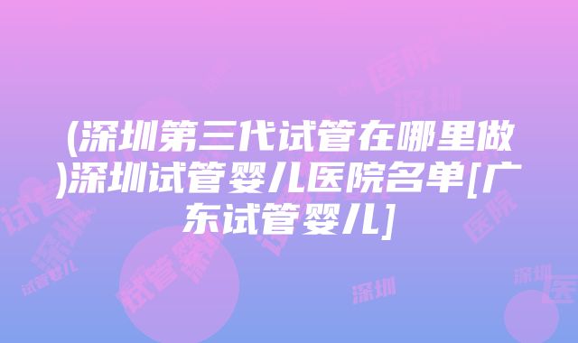 (深圳第三代试管在哪里做)深圳试管婴儿医院名单[广东试管婴儿]