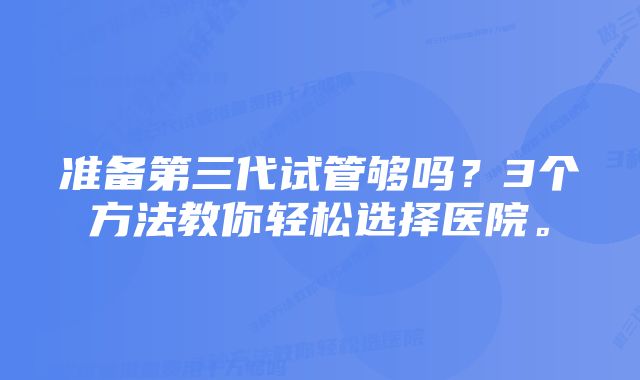 准备第三代试管够吗？3个方法教你轻松选择医院。