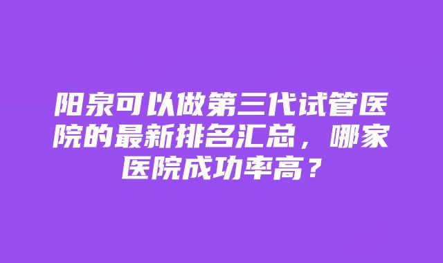 阳泉可以做第三代试管医院的最新排名汇总，哪家医院成功率高？