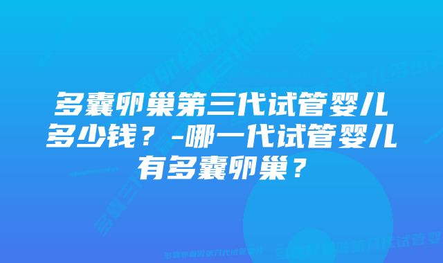 多囊卵巢第三代试管婴儿多少钱？-哪一代试管婴儿有多囊卵巢？