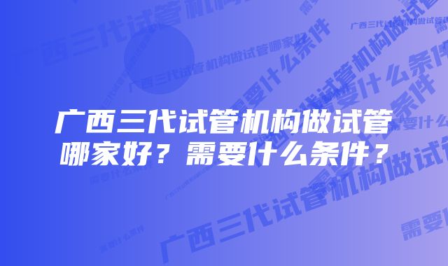 广西三代试管机构做试管哪家好？需要什么条件？