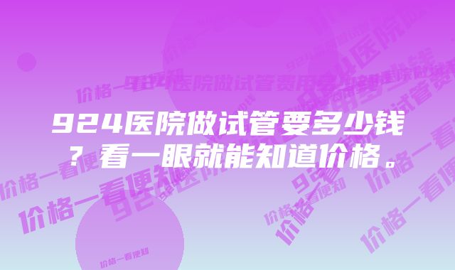 924医院做试管要多少钱？看一眼就能知道价格。