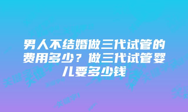 男人不结婚做三代试管的费用多少？做三代试管婴儿要多少钱