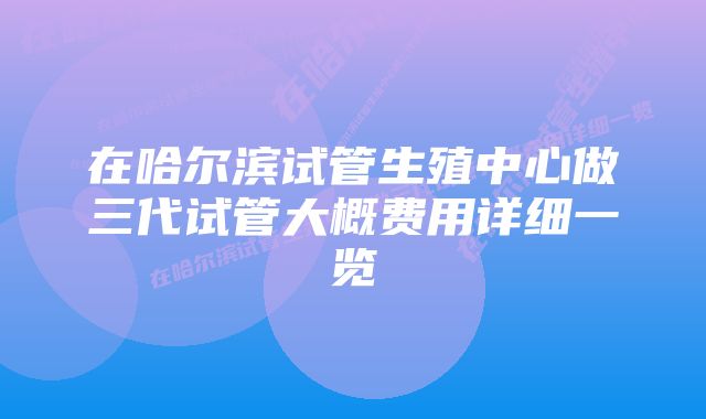 在哈尔滨试管生殖中心做三代试管大概费用详细一览